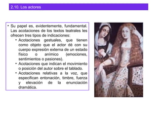 2.10. Los actores
• Su papel es, evidentemente, fundamental.
Las acotaciones de los textos teatrales les
ofrecen tres tipos de indicaciones:
• Acotaciones gestuales, que tienen
como objeto que el actor dé con su
cuerpo expresión externa de un estado
físico o anímico (emociones,
sentimientos o pasiones).
• Acotaciones que indican el movimiento
o posición del autor sobre el tablado.
• Acotaciones relativas a la voz, que
especifican entonación, timbre, fuerza
y elevación de la enunciación
dramática.
 