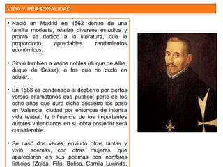 VIDA Y PERSONALIDAD
• Nació en Madrid en 1562 dentro de una
familia modesta, realizó diversos estudios y
pronto se dedicó a la literatura, que le
proporcionó apreciables rendimientos
económicos.
• Sirvió también a varios nobles (duque de Alba,
duque de Sessa), a los que no dudó en
adular.
• En 1588 es condenado al destierro por ciertos
versos difamatorios que publicó; parte de los
ocho años que duró dicho destierro los pasó
en Valencia, ciudad por entonces de intensa
vida teatral: la influencia de los importantes
autores valencianos en su obra posterior será
considerable.
• Se casó dos veces, enviudó otras tantas y
vivió, además, con otras mujeres, que
aparecieron en sus poemas con nombres
ficticios (Zaida, Filis, Belisa, Camila Lucinda,
 