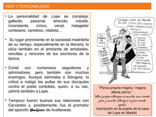 VIDA Y PERSONALIDAD
• La personalidad de Lope es compleja:
gallardo, pasional, atrevido, voluble,
inconstante, cínico, venal, halagador
cortesano, vanidoso, vitalista…
• Su lugar prominente en la sociedad madrileña
de su tiempo, especialmente en la literaria, lo
sitúa también en el ambiente de amistades,
rencillas y rencores de los escritores de la
época.
• Contó con numerosos seguidores y
admiradores, pero también con muchos
enemigos. Aunque admiraba a Góngora, lo
criticó e instigó las pullas de sus discípulos
contra el poeta cordobés, quien, a su vez,
zahirió también a Lope.
• Tampoco fueron buenas sus relaciones con
Cervantes y, posiblemente, fue el promotor
del apócrifo Quijote de Avellaneda.
“Parva propria magna / magna
aliena parva,”
(Que propio albergue es mucho, aun siendo
poco, y mucho albergue es poco siendo
ajeno).
Inscripción en la puerta de la casa
de Lope en Madrid
“Parva propria magna / magna
aliena parva,”
(Que propio albergue es mucho, aun siendo
poco, y mucho albergue es poco siendo
ajeno).
Inscripción en la puerta de la casa
de Lope en Madrid
 