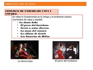 OBRAS DE LOPE DE VEGA
COMEDIAS DE ENREDO (DE CAPA Y
ESPADA)
COMEDIAS DE ENREDO (DE CAPA Y
ESPADA)
En ellas lo fundamental es la intriga y el ambiente urbano
(comedias de capa y espada:
• La dama boba
• El perro del hortelano
• Servir a señor discreto
• La moza del cántaro
• La villana de Getafe
• Las bizarrías de Belisa
La dama boba El perro del hortelano
 