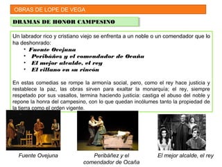 OBRAS DE LOPE DE VEGA
DRAMAS DE HONOR CAMPESINODRAMAS DE HONOR CAMPESINO
Un labrador rico y cristiano viejo se enfrenta a un noble o un comendador que lo
ha deshonrado:
• Fuente Ovejuna
• Peribáñez y el comendador de Ocaña
• El mejor alcalde, el rey
• El villano en su rincón
En estas comedias se rompe la armonía social, pero, como el rey hace justicia y
restablece la paz, las obras sirven para exaltar la monarquía; el rey, siempre
respetado por sus vasallos, termina haciendo justicia: castiga el abuso del noble y
repone la honra del campesino, con lo que quedan incólumes tanto la propiedad de
la tierra como el orden vigente.
Fuente Ovejuna Peribáñez y el
comendador de Ocaña
El mejor alcalde, el rey
 