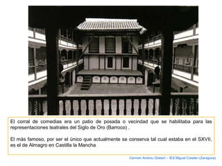 El corral de comedias era un patio de posada o vecindad que se habilitaba para las
representaciones teatrales del Siglo de Oro (Barroco) .
El más famoso, por ser el único que actualmente se conserva tal cual estaba en el SXVII,
es el de Almagro en Castilla la Mancha.
Carmen Andreu Gisbert – IES Miguel Catalán (Zaragoza)
 