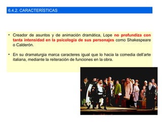 6.4.2. CARACTERÍSTICAS
• Creador de asuntos y de animación dramática, Lope no profundiza con
tanta intensidad en la psicología de sus personajes como Shakespeare
o Calderón.
• En su dramaturgia marca caracteres igual que lo hacia la comedia dell’arte
italiana, mediante la reiteración de funciones en la obra.
 