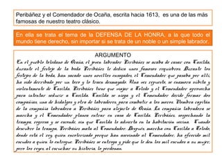 Peribáñez y el Comendador de Ocaña, escrita hacia 1613, es una de las más
famosas de nuestro teatro clásico.
En ella se trata el tema de la DEFENSA DE LA HONRA, a la que todo el
mundo tiene derecho, sin importar si se trata de un noble o un simple labrador.
ARGUMENTO
En el pueblo toledano de Ocaña, el joven labrador Peribáñez se acaba de casar con Casilda,
durante el festejo de la boda Peribáñez le dedica unos famosos requiebros. Durante los
festejos de la boda, han sacado unos novillos ensogados, el Comendador que pasaba por allí,
ha sido derribado por un toro y lo traen desmayado. Una vez repuesto, se enamora súbita y
violentamente de Casilda. Peribáñez tiene que viajar a Toledo y el Comendador aprovecha
para intentar seducir a Casilda. Casilda se niega y el Comendador decide formar dos
compañías, una de hidalgos y otra de labradores, para combatir a los moros. Nombra capitán
de la compañía labradora a Peribáñez para alejarlo de Ocaña. La compañía labradora se
marcha y el Comendador planea entrar en casa de Casilda. Peribáñez, sospechando la
trampa, regresa y se esconde, sin que Casilda lo advierta en la habitación vecina. Cuando
descubre la trampa, Peribáñez mata al Comendador. Después, marcha con Casilda a Toledo,
donde está el rey, quien encolerizado porque han asesinado al Comendador, ha ofrecido mil
escudos a quien lo entregue. Peribáñez se entrega y pide que le den los mil escudos a su mujer,
pero los reyes, al escuchar su historia, lo perdonan.
 