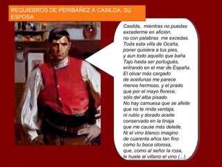 Casilda, mientras no puedas
excederme en afición,
no con palabras me excedas.
Toda esta villa de Ocaña,
poner quisiera a tus pies,
y aun todo aquello que baña
Tajo hasta ser portugués,
entrando en el mar de España.
El olivar más cargado
de aceitunas me parece
menos hermoso, y el prado
que por el mayo florece,
sólo del alba pisado.
No hay camuesa que se afeite
que no te rinda ventaja,
ni rubio y dorado aceite
conservado en la tinaja
que me cause más deleite.
Ni el vino blanco imagino
de cuarenta años tan fino
como tu boca olorosa,
que, como al señor la rosa,
le huele al villano el vino (...)
REQUIEBROS DE PERIBÁÑEZ A CASILDA, SU
ESPOSA
 