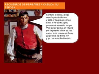Contigo, Casilda, tengo
cuanto puedo desear,
y sólo el pecho prevengo,
en él te he dado lugar,
ya que a merecerte vengo.
Vive en él; que si un villano
por la paz del alma, es rey,
que tú eres reina está llano,
ya porque es divina ley
y ya por derecho humano.
REQUIEBROS DE PERIBÁÑEZ A CASILDA, SU
ESPOSA
 