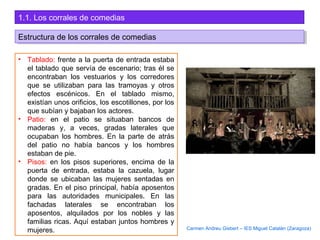 1.1. Los corrales de comedias
• Tablado: frente a la puerta de entrada estaba
el tablado que servía de escenario; tras él se
encontraban los vestuarios y los corredores
que se utilizaban para las tramoyas y otros
efectos escénicos. En el tablado mismo,
existían unos orificios, los escotillones, por los
que subían y bajaban los actores.
• Patio: en el patio se situaban bancos de
maderas y, a veces, gradas laterales que
ocupaban los hombres. En la parte de atrás
del patio no había bancos y los hombres
estaban de pie.
• Pisos: en los pisos superiores, encima de la
puerta de entrada, estaba la cazuela, lugar
donde se ubicaban las mujeres sentadas en
gradas. En el piso principal, había aposentos
para las autoridades municipales. En las
fachadas laterales se encontraban los
aposentos, alquilados por los nobles y las
familias ricas. Aquí estaban juntos hombres y
mujeres.
Estructura de los corrales de comediasEstructura de los corrales de comedias
Carmen Andreu Gisbert – IES Miguel Catalán (Zaragoza)
 