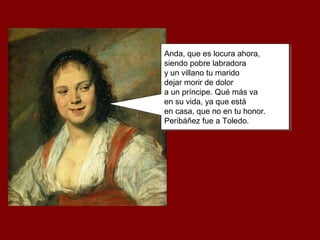 Anda, que es locura ahora,
siendo pobre labradora
y un villano tu marido
dejar morir de dolor
a un príncipe. Qué más va
en su vida, ya que está
en casa, que no en tu honor.
Peribáñez fue a Toledo.
Anda, que es locura ahora,
siendo pobre labradora
y un villano tu marido
dejar morir de dolor
a un príncipe. Qué más va
en su vida, ya que está
en casa, que no en tu honor.
Peribáñez fue a Toledo.
 