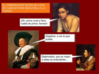 ¡Oh, prima cruel y fiera,
vuelta de prima, tercera!
¡Oh, prima cruel y fiera,
vuelta de prima, tercera!
EL COMENDADOR ENTRA EN CASA
DE CASILDA PARA SEDUCIRLA A LA
FUERZA
Dejadme, a ver lo que
puedo.
Dejadme, a ver lo que
puedo.
Dejémoslos, que es mejor,
a solas se entenderán…
Dejémoslos, que es mejor,
a solas se entenderán…
 