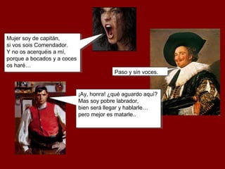 Mujer soy de capitán,
si vos sois Comendador.
Y no os acerquéis a mí,
porque a bocados y a coces
os haré…
Mujer soy de capitán,
si vos sois Comendador.
Y no os acerquéis a mí,
porque a bocados y a coces
os haré…
Paso y sin voces.Paso y sin voces.
¡Ay, honra! ¿qué aguardo aquí?
Mas soy pobre labrador,
bien será llegar y hablarle…
pero mejor es matarle..
¡Ay, honra! ¿qué aguardo aquí?
Mas soy pobre labrador,
bien será llegar y hablarle…
pero mejor es matarle..
 