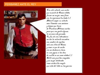 PERIBÁÑEZ ANTE EL REY
Con esto intentó una noche
que ausente de Ocaña estaba,
forzar mi mujer, mas fuese
con la esperanza burlada (...)
Advertí mejor su intento,
mas llamóme una mañana
y díjome que tenía
de Vuestras Altezas cartas
para que, con gente alguna,
le sirviese esta jornada.
En fin, de cien labradores
me dio la valiente escuadra;
con nombre de capitán
salí con ellos de Ocaña,
y como vi que de noche
era mi deshonra clara,
en una yegua, a las diez,
de vuelta en mi casa estaba (...)
Hallé mis puertas rompidas
y mi mujer destocada
como corderilla simple
que está del lobo en las garras.
Con esto intentó una noche
que ausente de Ocaña estaba,
forzar mi mujer, mas fuese
con la esperanza burlada (...)
Advertí mejor su intento,
mas llamóme una mañana
y díjome que tenía
de Vuestras Altezas cartas
para que, con gente alguna,
le sirviese esta jornada.
En fin, de cien labradores
me dio la valiente escuadra;
con nombre de capitán
salí con ellos de Ocaña,
y como vi que de noche
era mi deshonra clara,
en una yegua, a las diez,
de vuelta en mi casa estaba (...)
Hallé mis puertas rompidas
y mi mujer destocada
como corderilla simple
que está del lobo en las garras.
 