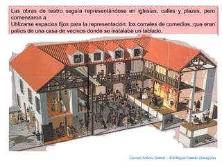 Las obras de teatro seguía representándose en iglesias, calles y plazas, pero
comenzaron a
Utilizarse espacios fijos para la representación: los corrales de comedias, que eran
patios de una casa de vecinos donde se instalaba un tablado.
Las obras de teatro seguía representándose en iglesias, calles y plazas, pero
comenzaron a
Utilizarse espacios fijos para la representación: los corrales de comedias, que eran
patios de una casa de vecinos donde se instalaba un tablado.
Carmen Andreu Gisbert – IES Miguel Catalán (Zaragoza)
 