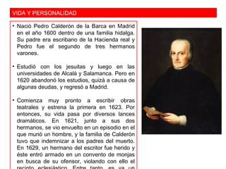 VIDA Y PERSONALIDAD
• Nació Pedro Calderón de la Barca en Madrid
en el año 1600 dentro de una familia hidalga.
Su padre era escribano de la Hacienda real y
Pedro fue el segundo de tres hermanos
varones.
• Estudió con los jesuitas y luego en las
universidades de Alcalá y Salamanca. Pero en
1620 abandonó los estudios, quizá a causa de
algunas deudas, y regresó a Madrid.
• Comienza muy pronto a escribir obras
teatrales y estrena la primera en 1623. Por
entonces, su vida pasa por diversos lances
dramáticos. En 1621, junto a sus dos
hermanos, se vio envuelto en un episodio en el
que murió un hombre, y la familia de Calderón
tuvo que indemnizar a los padres del muerto.
En 1629, un hermano del escritor fue herido y
éste entró armado en un convento de monjas
en busca de su ofensor, violando con ello el
 