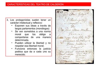 CARACTERÍSTICAS DEL TEATRO DE CALDERÓN
3. Los protagonistas suelen tener un
carácter intelectual y reflexivo:
• Exponen sus ideas a través de
largos parlamentos (monólogos)
• Se ven sometidos a una norma
moral que los obliga a
comportarse de una manera
determinada.
• Pueden utilizar la libertad y no
respetar esa libertad moral.
• Funciona entonces la justicia
poética que da a cada uno su
merecido.
 