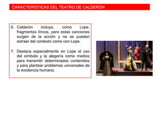 CARACTERÍSTICAS DEL TEATRO DE CALDERÓN
6. Calderón incluye, como Lope,
fragmentos líricos, pero estas canciones
surgen de la acción y no se pueden
extraer del contexto como con Lope.
7. Destaca especialmente en Lope el uso
del símbolo y la alegoría como medios
para transmitir determinados contenidos
y para plantear problemas universales de
la existencia humana.
 