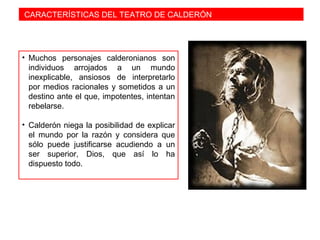 CARACTERÍSTICAS DEL TEATRO DE CALDERÓN
• Muchos personajes calderonianos son
individuos arrojados a un mundo
inexplicable, ansiosos de interpretarlo
por medios racionales y sometidos a un
destino ante el que, impotentes, intentan
rebelarse.
• Calderón niega la posibilidad de explicar
el mundo por la razón y considera que
sólo puede justificarse acudiendo a un
ser superior, Dios, que así lo ha
dispuesto todo.
 