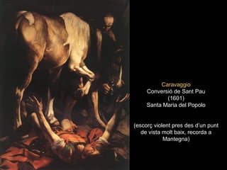 CaravaggioCaravaggio
Conversió de Sant PauConversió de Sant Pau
(1601)(1601)
Santa Maria del PopoloSanta Maria del Popolo
(escorç violent pres des d’un punt(escorç violent pres des d’un punt
de vista molt baix, recorda ade vista molt baix, recorda a
Mantegna)Mantegna)
 
