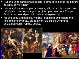  Rubens unirà característiques de la pintura flamenca i la pintura
italiana, on va viatjar.
 La seva vida destaca per la riquesa, el luxe i contacte amb les
principals corts i els viatges (va pintar per quasi tota Europa
Occidental, sent diplomàtic de la cort espanyola)
 Fa una pintura dinàmica, vitalista i optimista amb colors molt
rics, brillants i variats, predominant els càlids. Amb una
pinzellada solta i ràpida, desfeta
 