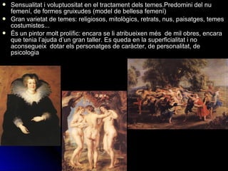  Sensualitat i voluptuositat en el tractament dels temes.Predomini del nu
femení, de formes gruixudes (model de bellesa femení)
 Gran varietat de temes: religiosos, mitològics, retrats, nus, paisatges, temes
costumistes...
 És un pintor molt prolífic: encara se li atribueixen més de mil obres, encara
que tenia l’ajuda d’un gran taller. Es queda en la superficialitat i no
aconsegueix dotar els personatges de caràcter, de personalitat, de
psicologia
 