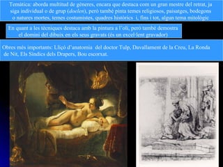 Temàtica: aborda multitud de gèneres, encara que destaca com un gran mestre del retrat, ja
siga individual o de grup (doelen), però també pinta temes religiosos, paisatges, bodegons
o natures mortes, temes costumistes, quadres històrics i, fins i tot, algun tema mitològic
En quant a les tècniques destaca amb la pintura a l’oli, però també demostra
el domini del dibuix en els seus gravats (és un excel·lent gravador)
Obres més importants: Lliçó d’anatomia del doctor Tulp, Davallament de la Creu, La Ronda
de Nit, Els Síndics dels Drapers, Bou escorxat.
 