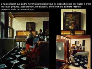 S’ha especulat que podria haver utilitzat algun tipus de dispositiu òptic per ajudar a crear 
les seves pintures, possiblement, un dispositiu anomenat una càmera fosca,el 
precursor de la moderna càmera. 
 