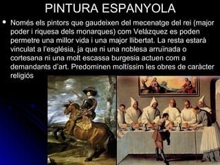 PINTURA ESPANYOLA
 Només els pintors que gaudeixen del mecenatge del rei (major 
poder i riquesa dels monarques) com Velázquez es poden 
permetre una millor vida i una major llibertat. La resta estarà 
vinculat a l’església, ja que ni una noblesa arruïnada o 
cortesana ni una molt escassa burgesia actuen com a 
demandants d’art. Predominen moltíssim les obres de caràcter 
religiós
 