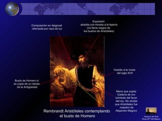 Rembrandt Aristóteles contemplando
el busto de Homero
Composición en diagonal
reforzada por rayo de luz
Expresión
abatida con mirada a la lejanía
(no tiene rasgos de
los bustos de Aristóteles)
Vestido a la moda
del siglo XVII
Mano que sujeta
Cadena de oro
(símbolo del favor
del rey. No olvidar
que Aristóteles fue
maestro de
Alejandro Magno)
Busto de Homero sí
es copia de un retrato
de la Antigüedad
Historia del Arte
Rosa Mª Vilá Blasco
 