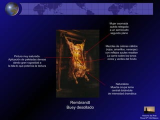 Rembrandt
Buey desollado
Naturaleza
Muerta ocupa tema
central dotándola
de intensidad dramática
Pintura muy saturada.
Aplicación de paletadas densas
dando gran rugosidad a
la tela lo que potencia la textura
Mezclas de colores cálidos
(rojos, amarillos, naranjas)
con reflejos azules resaltan
La carne sobre los tonos
ocres y verdes del fondo
Mujer asomada
queda relegada
a un semioculto
segundo plano
Historia del Arte
Rosa Mª Vilá Blasco
 