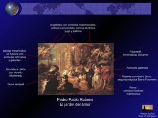 Pedro Pablo Rubens
El jardín del amor
Atmósfera cálida
con dorado
difuminado Mujeres con rostro de su
segunda esposa Elena Fourment
Actitudes galantes
Angelotes con símbolos matrimoniales:
antorcha encendida, corona de flores,
yugo y paloma
Goce sensual
paisaje melancólico
se fusiona con
actitudes refinadas
y galantes
Perro:
símbolo fidelidad
matrimonial
Pavo real:
Inmortalidad del amor
Historia del Arte
Rosa Mª Vilá Blasco
 