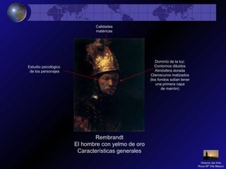 Rembrandt
El hombre con yelmo de oro
Características generales
Calidades
matéricas
Dominio de la luz:
Contornos diluidos
Atmósfera dorada
Claroscuros matizados
(los fondos solían tener
una primera capa
de marrón)
Estudio psicológico
de los personajes
Historia del Arte
Rosa Mª Vilá Blasco
 