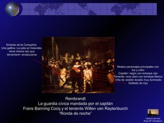Rembrandt
La guardia cívica mandada por el capitán
Frans Banning Cocq y el teniente Willen van Raytenburch
“Ronda de noche”
Realza personajes principales con
luz y color:
Capitán: negro con echarpe rojo
Teniente: ocre claro con echarpe blanco
niña de vestido dorado muy iluminado
Soldado de rojo
Símbolo de la Compañía:
Una gallina. La pata en holandés
tiene misma raíz que
kloveniers= arcabuceros
Historia del Arte
Rosa Mª Vilá Blasco
 