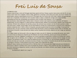“A FOME DE 1522
Padecia neste tempo o reino de Portugal calamitoso aperto de fome. Porque, quanto mais corria o ano de 22, em que
vamos, tanto maior era o trabalho. Crecia a falta, gastando e comendo o povo esse pouco pão, que havia: Castela não
podia ajudar, porque a esterilidade do ano de 21 fora igual nela. De França não vinha nada, respeito das guerras que
trazia com o imperador. Os pobres do reino acudiam todos a Lisboa, arrastando consigo suas tristes famílias,
persuadidos da força da necessidade que poderiam achar remédio onde estavam o rei e os grandes.
Mas aconteciam casos lastimosos. Muitos caíam e ficavam mortos e sem sepultura polos caminhos, de fracos e
desalentados. Os que chegavam a Lisboa pareciam desenterrados, pálidos nos sembrantes, débiles e sem forças nos
membros. Dinheiro não aceitavam de esmola, porque não achavam que comprar com ele: Só pão queriam; e este
não havia quem o desse, porque algum que às escondidas se vendia era a quatrocentos e cinquenta reis o alqueire; o
centeio a duzentos reis; o milho a cento e cinquenta, que para aquele tempo era como um prodígio. Viu-se que era
açoute do Céu, em que, correndo muitos navios às ilhas dos Açores, onde as novidades haviam sido mui floridas, uns
se perderam tornando, à vista da barra de Lisboa: outros, forçados de tormenta, alijaram ao mar o trigo; por salvarem
as vidas.
Foi a origem deste mal não acudir o Céu com água em todo o ano de 21. Estavam os campos tão secos, que, como
em outro tempo se despovoou Espanha por lhe faltarem as chuvas ordinárias, parecia que tornava semelhante
desaventura. As terras, delgadas, se desfaziam em cinza; as grossas se apertavam e abriam em fendas até o centro.
Assi, em geral, nem no Alentejo, nem no Algarve, nem na Estremadura chegaram as searas a formar espiga: em erva
secaram e se perderam todas. E em Lisboa se padecia já tanto no Outubro de 21, que aconteceu passarem muitos
homens oito dias sem tocar pão, comendo só carnes e fruitas. E por Janeiro e Fevereiro do ano de 22, em que vamos,
se averiguou morrerem muitos pobres à pura fome, polas ruas e alpendres de Lisboa.
Abalavam estas misérias as entranhas de El-rei. Mandou fazer com tempo grandes diligências pera que decesse de
Antre Douro e Minho e da Beira tudo o que se achasse de centeio e milho; e, não contente com isto, que todavia foi
de muita importância, despachou navios, à custa de sua fazenda, com letras e dinheiro, que fossem carregar de trigo
à França e Frandes.”
Os Anais de D. João III, Liv. I, cap. XI
 