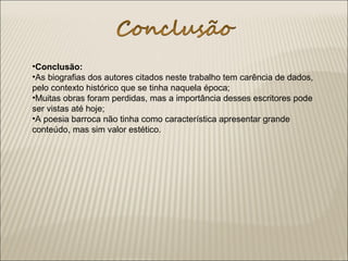 •Conclusão:
•As biografias dos autores citados neste trabalho tem carência de dados,
pelo contexto histórico que se tinha naquela época;
•Muitas obras foram perdidas, mas a importância desses escritores pode
ser vistas até hoje;
•A poesia barroca não tinha como característica apresentar grande
conteúdo, mas sim valor estético.
 