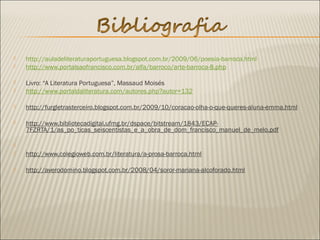  http://auladeliteraturaportuguesa.blogspot.com.br/2009/06/poesia-barroca.html
 http://www.portalsaofrancisco.com.br/alfa/barroco/arte-barroca-8.php
 Livro: “A Literatura Portuguesa”, Massaud Moisés
 http://www.portaldaliteratura.com/autores.php?autor=132
 http://furgletrasterceiro.blogspot.com.br/2009/10/coracao-olha-o-que-queres-aluna-emma.html
 http://www.bibliotecadigital.ufmg.br/dspace/bitstream/1843/ECAP-
7FZRTA/1/as_po_ticas_seiscentistas_e_a_obra_de_dom_francisco_manuel_de_melo.pdf
  
 http://www.colegioweb.com.br/literatura/a-prosa-barroca.html
 http://averodomino.blogspot.com.br/2008/04/soror-mariana-alcoforado.html
 