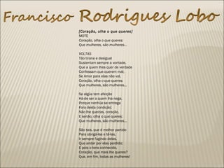  
[Coração, olha o que queres]
MOTE
Coração, olha o que queres:
Que mulheres, são mulheres...
VOLTAS
Tão tirana e desigual
Sustentam sempre a vontade,
Que a quem lhes quer de verdade
Confessam que querem mal;
Se Amor para elas não val,
Coração, olha o que queres:
Que mulheres, são mulheres...
Se algüa tem afeição
Há-de ser a quem lha nega,
Porque nenhüa se entrega
Fora desta condição;
Não lhe queiras, coração,
E senão, olha o que queres:
Que mulheres, são mulheres...
São tais, que é melhor partido
Para obrigá-las e tê-las,
Ir sempre fugindo delas,
Que andar por elas perdido;
E pois o tens conhecido,
Coração, que mais lhe queres?
Que, em fim, todas as mulheres!
 