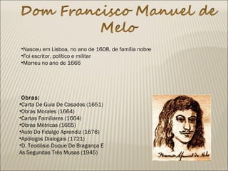 •Nasceu em Lisboa, no ano de 1608, de família nobre
•Foi escritor, político e militar
•Morreu no ano de 1666
 Obras:
•Carta De Guia De Casados (1651)
•Obras Morales (1664)
•Cartas Familiares (1664)
•Obras Métricas (1665)
•Auto Do Fidalgo Aprendiz (1676)
•Apólogos Dialogais (1721)
•D. Teodósio Duque De Bragança E
As Segundas Três Musas (1945)
 
 