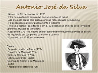 •Nasceu no Rio de Janeiro, em 1705
•Filho de uma família cristã-nova que se refugiou no Brasil
•Aos oito anos segue para Lisboa com sua mãe, acusada de judaísmo
•Foi condenado a abjurar publicamente o judaísmo
• Põe-se a escrever para teatro e em 1733 encena sua primeira peça “A vida do
grande D. Quixote de la Mancha”
•Casa-se em 1737 no mesmo ano foi denunciado é novamente levado as barras
da Inquisição em companhia da mulher e da filha
•Executado em 1739 em auto-de-fé
Obras: 
•Esopiada ou vida de Esopo (1734)
•Encantos de Medeia (1735)
•Júpiter e Alemena ( 1736)
•Labirinto de Creta (1736)
•Guerras do Alecrim e da Manjerona
(1737)
•Precipicio de Faetonte (1738)
 
