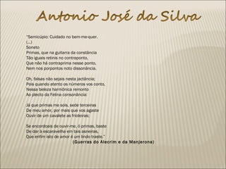  
“Semicúpio: Cuidado no bem-me-quer.
(...) 
Soneto
Primas, que na guitarra da constância
Tão iguais retinis no contraponto,
Que não há contraprima nesse ponto,
Nem nos porpontos noto dissonância.
 
Oh, falsas não sejais nesta jactância;
Pois quando atento os números vos conto,
Nessa beleza harmônica remonto
Ao plecto da Felina consonância:
 
Já que primas me sois, sede terceiras
De meu amor, por mais que vos agaste
Ouvir de um cavalete as frioleiras;
 
Se encordoais de ouvir-me, ó primas, baste
De dar à escaravelha em tais asneiras,
Que enfim isto de amor é um lindo traste.”
(Guerras do Alecrim e da Manjerona)
 