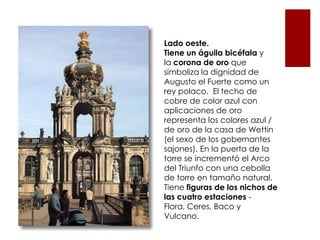 Lado oeste.
Tiene un águila bicéfala y
la corona de oro que
simboliza la dignidad de
Augusto el Fuerte como un
rey polaco. El techo de
cobre de color azul con
aplicaciones de oro
representa los colores azul /
de oro de la casa de Wettin
(el sexo de los gobernantes
sajones). En la puerta de la
torre se incrementó el Arco
del Triunfo con una cebolla
de torre en tamaño natural.
Tiene figuras de los nichos de
las cuatro estaciones -
Flora, Ceres, Baco y
Vulcano.
 