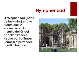 Nymphenbad
El Nynphenbad (baño
de las ninfas) es una
fuente que se
encuentra en la
muralla detrás del
pabellón francés.
Hecha por Balthasar
Permoser, pertenece
al estilo barroco.
 