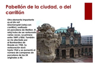 Pabellón de la ciudad, o del
carrillón
Otro elemento importante
es el Uhr mit
Glockenspiel (reloj con
carrillón), realizado
en porcelana de Meißen. El
reloj hubo de ser restaurado
varias veces. La primera
entre 1849 y1856. También
se vio afectado por
el Bombardeo de
Dresde en 1945. Su
restauración duró
hasta 1964 y se aumentó el
número de campanas de
porcelana de las 24
originales a 40.
 