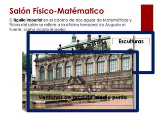 Salón Físico-Matématico
El águila imperial en el adorno de dos aguas de Matemáticas y
Física del salón se refiere a la oficina temporal de Augusto el
Fuerte, como vicario imperial.


                                                        Esculturas




              Ventanas de arco de medio punto
 