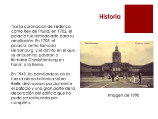 Historia
Tras la coronación de Federico
como Rey de Prusia, en 1702, el
palacio fue remodelado para su
ampliación. En 1705, el
palacio, antes llamado
Lietzenburg, y el distrito en el que
se encuentra, pasaron a
llamarse Charlottenburg en
honot a la Reina.

En 1943, los bombardeos de la
fuerza aérea británica sobre
Berlín destruyeron parcialmente
el palacio y una gran parte de la
decoración del edificio que no
                                          Imagen de 1990
pudo ser restaurada por
completo.
 