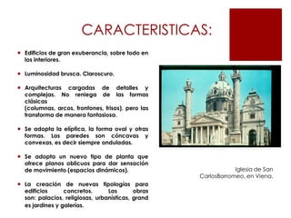 CARACTERISTICAS:
 Edificios de gran exuberancia, sobre todo en
  los interiores.

 Luminosidad brusca. Claroscuro.

 Arquitecturas cargadas de detalles y
  complejas. No reniega de las formas
  clásicas
  (columnas, arcos, frontones, frisos), pero las
  transforma de manera fantasiosa.

 Se adopta la elíptica, la forma oval y otras
  formas. Las paredes son cóncavas y
  convexas, es decir siempre onduladas.

 Se adopta un nuevo tipo de planta que
  ofrece planos oblicuos para dar sensación
  de movimiento (espacios dinámicos).                          Iglesia de San
                                                   CarlosBorromeo, en Viena.
 La creación de nuevas tipologías para
  edificios      concretos.      Las       obras
  son: palacios, religiosas, urbanísticas, grand
  es jardines y galerías.
 