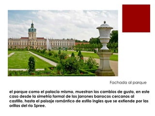 Fachada al parque

el parque como el palacio mismo, muestran los cambios de gusto, en este
caso desde la simetría formal de los jarrones barrocos cercanos al
castillo, hasta el paisaje romántico de estilo ingles que se extiende por las
orillas del rio Spree.
 