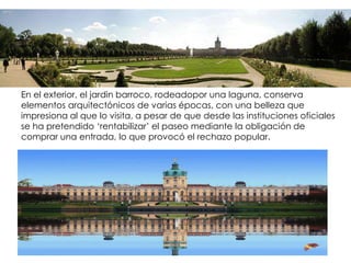 En el exterior, el jardin barroco, rodeadopor una laguna, conserva
elementos arquitectónicos de varias épocas, con una belleza que
impresiona al que lo visita, a pesar de que desde las instituciones oficiales
se ha pretendido ‘rentabilizar’ el paseo mediante la obligación de
comprar una entrada, lo que provocó el rechazo popular.
 