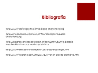 Bibliografía

•http://www.disfrutaberlin.com/palacio-charlottenburg

•http://megaconstrucciones.net/?construccion=palacio-
charlottenburg

•http://algargosarte.lacoctelera.net/post/2009/05/29/el-palacio-
versalles-historia-caracter-sticas-art-sitcas

•http://www.dresden-und-sachsen.de/dresden/zwinger.htm

•http://www.xixerone.com/2012/06/que-ver-en-dresde-alemania.html
 