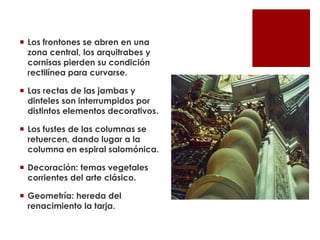  Los frontones se abren en una
  zona central, los arquitrabes y
  cornisas pierden su condición
  rectilínea para curvarse.

 Las rectas de las jambas y
  dinteles son interrumpidos por
  distintos elementos decorativos.

 Los fustes de las columnas se
  retuercen, dando lugar a la
  columna en espiral salomónica.

 Decoración: temas vegetales
  corrientes del arte clásico.

 Geometría: hereda del
  renacimiento la tarja.
 