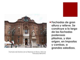  Fachadas de gran
                                                              altura y relieve. Se
                                                              construye a lo largo
                                                              de las fachadas
                                                              poderosas
                                                              pilastras, y dan
                                                              origen, en impostas
                                                              y cornisas, a
                                                              grandes saledizos.
Fachada del Oratorio de los Filipenses en Roma. Obra de
                                     Francesco Borromini.
 
