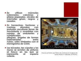  Se       utilizan     mármoles
  coloreados,       columnas   y
  pilares jaspeados, zócalos de
  mármoles grises, negros y
  rosados.
 En hornacinas, frontones y
  cornisas     abundan       con
  profusión esculturas llenas de
  movimiento y revestidas con
  ropajes de ondulantes y
  complicados
  pliegues, ángeles de formas
  redondeadas               entre
  nubes, soles nimbados con el
  monograma de Cristo.
 Las bóvedas, las cúpulas y los
  muros se revisten de pinturas
  al fresco en las que se           Frescos pintados por Pietro de Cortona en la iglesia de
  representa,    el    espacio                         Santa María in Vallicella, en Roma.
  celeste.
 